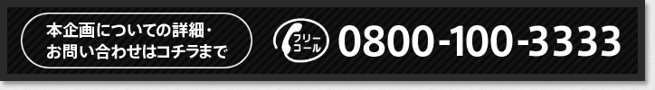 本企画についての詳細・お問い合せはコチラまで！！　フリーコール 0800-100-3333